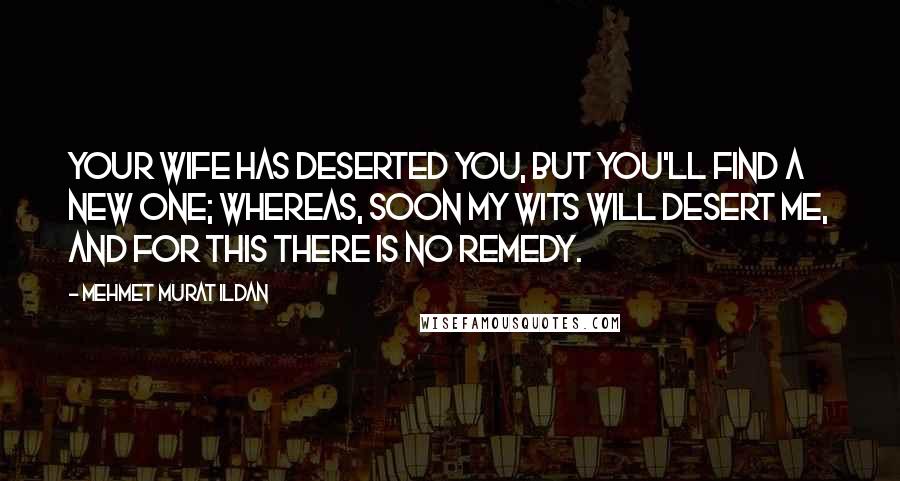 Mehmet Murat Ildan Quotes: Your wife has deserted you, but you'll find a new one; whereas, soon my wits will desert me, and for this there is no remedy.