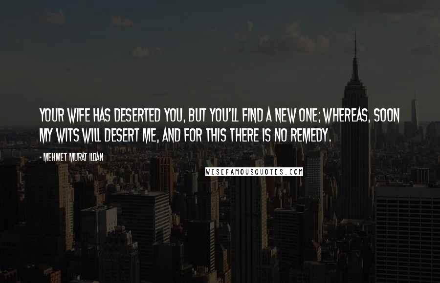 Mehmet Murat Ildan Quotes: Your wife has deserted you, but you'll find a new one; whereas, soon my wits will desert me, and for this there is no remedy.