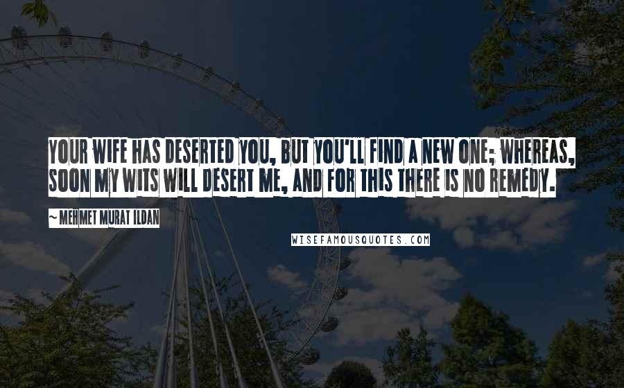 Mehmet Murat Ildan Quotes: Your wife has deserted you, but you'll find a new one; whereas, soon my wits will desert me, and for this there is no remedy.