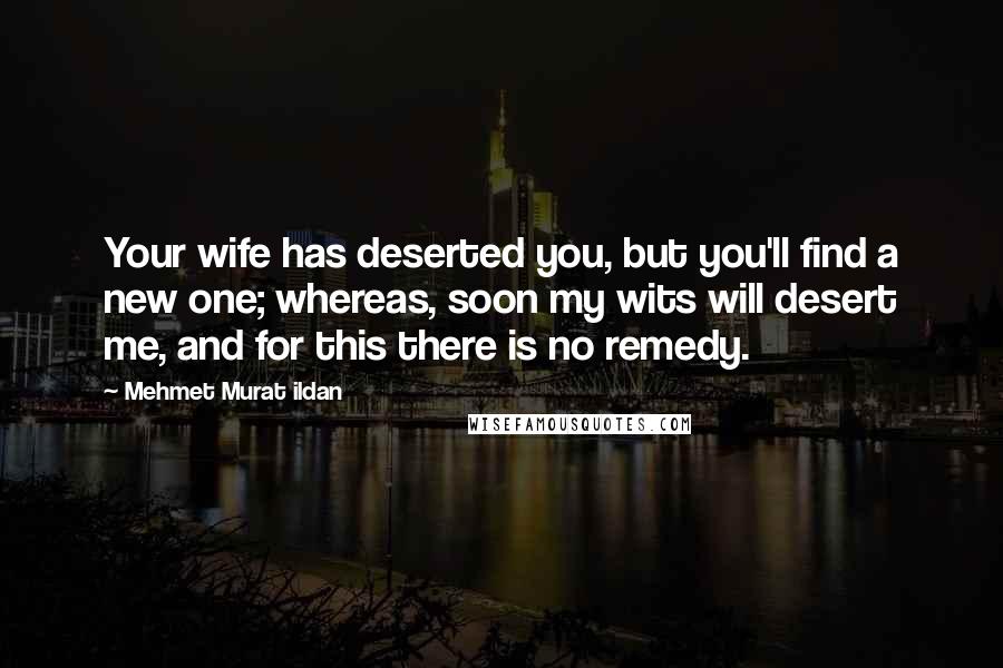 Mehmet Murat Ildan Quotes: Your wife has deserted you, but you'll find a new one; whereas, soon my wits will desert me, and for this there is no remedy.