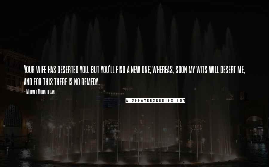 Mehmet Murat Ildan Quotes: Your wife has deserted you, but you'll find a new one; whereas, soon my wits will desert me, and for this there is no remedy.