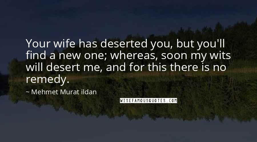 Mehmet Murat Ildan Quotes: Your wife has deserted you, but you'll find a new one; whereas, soon my wits will desert me, and for this there is no remedy.