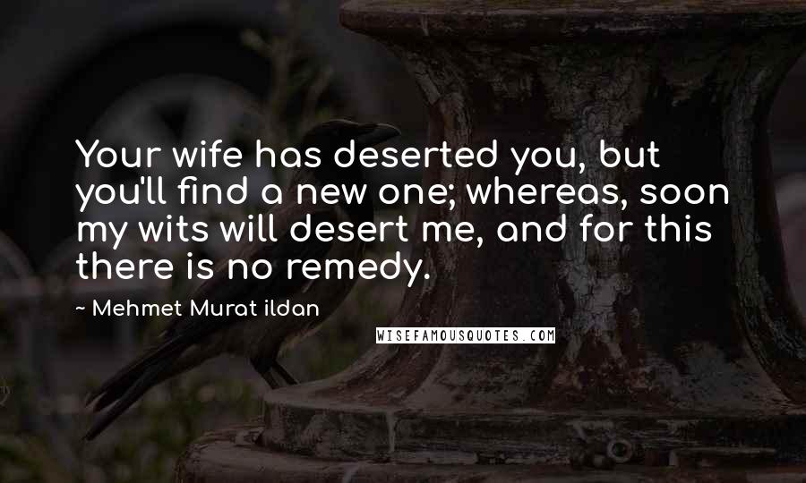 Mehmet Murat Ildan Quotes: Your wife has deserted you, but you'll find a new one; whereas, soon my wits will desert me, and for this there is no remedy.