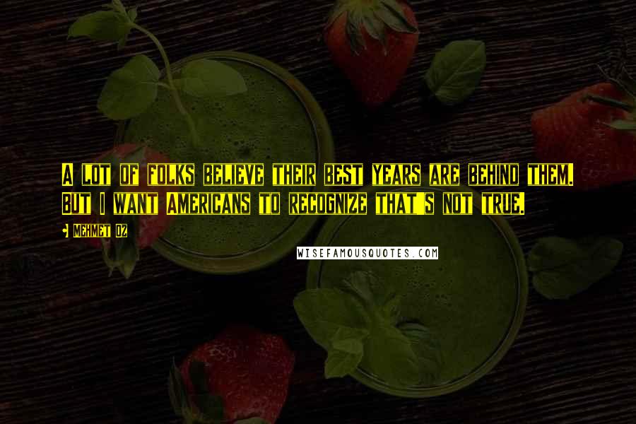 Mehmet Oz Quotes: A lot of folks believe their best years are behind them. But I want Americans to recognize that's not true.