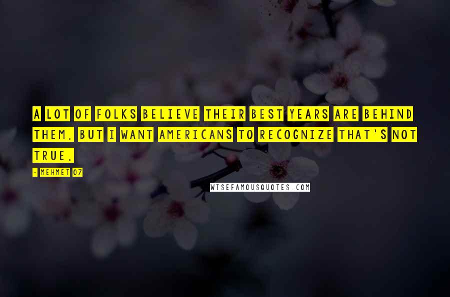 Mehmet Oz Quotes: A lot of folks believe their best years are behind them. But I want Americans to recognize that's not true.