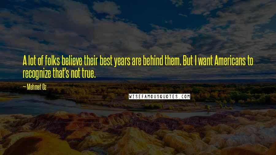 Mehmet Oz Quotes: A lot of folks believe their best years are behind them. But I want Americans to recognize that's not true.