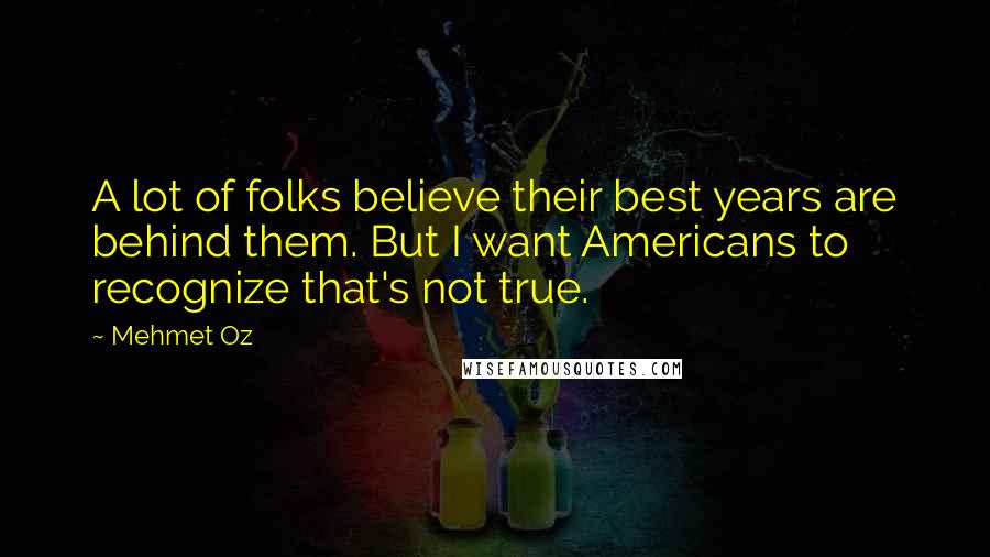 Mehmet Oz Quotes: A lot of folks believe their best years are behind them. But I want Americans to recognize that's not true.