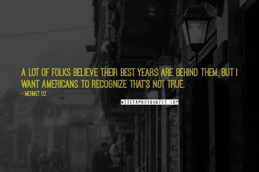 Mehmet Oz Quotes: A lot of folks believe their best years are behind them. But I want Americans to recognize that's not true.