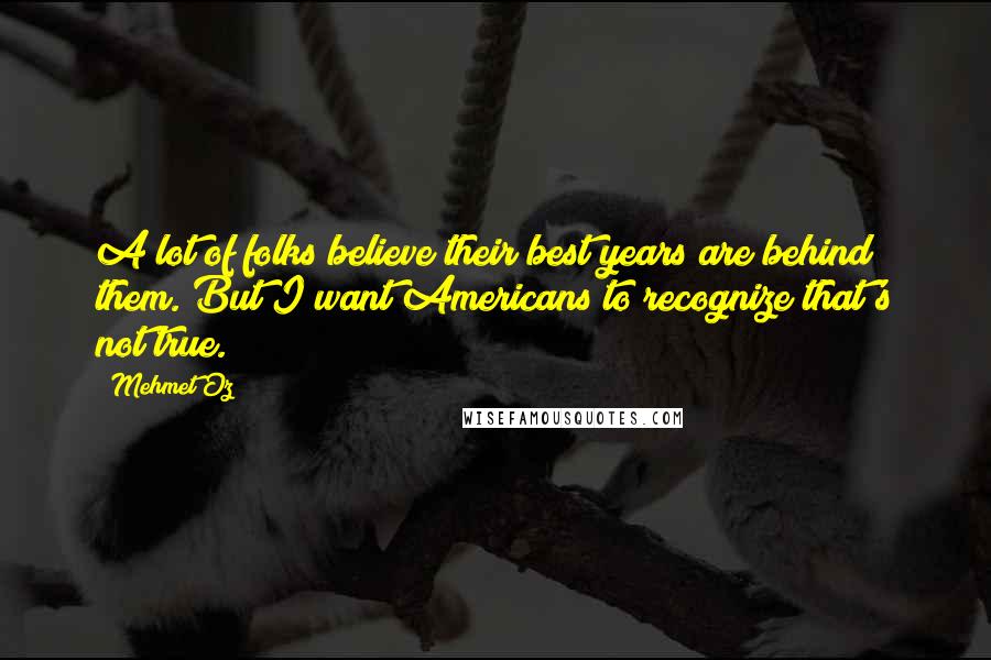 Mehmet Oz Quotes: A lot of folks believe their best years are behind them. But I want Americans to recognize that's not true.