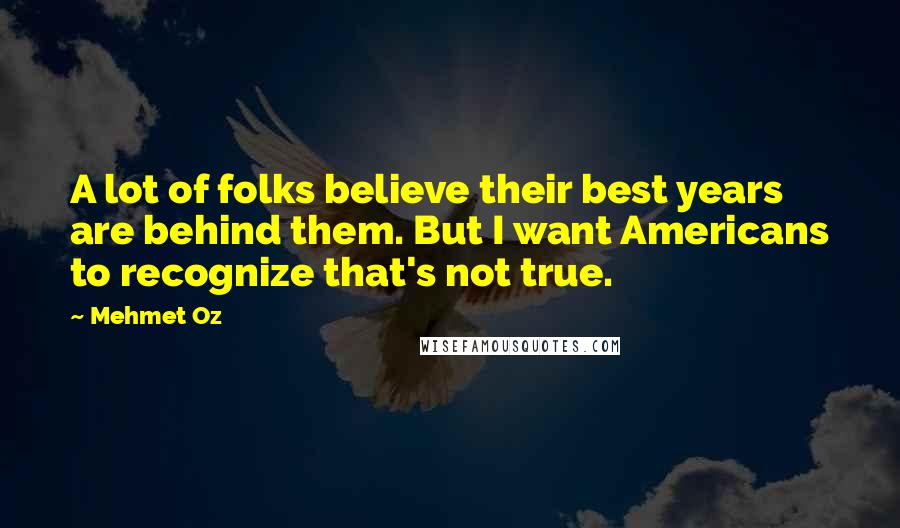 Mehmet Oz Quotes: A lot of folks believe their best years are behind them. But I want Americans to recognize that's not true.
