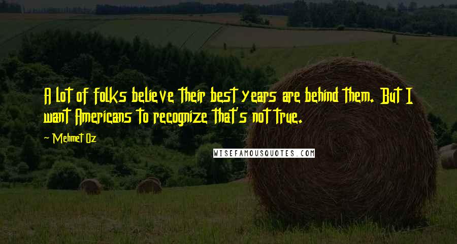 Mehmet Oz Quotes: A lot of folks believe their best years are behind them. But I want Americans to recognize that's not true.