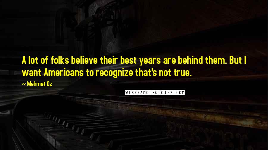 Mehmet Oz Quotes: A lot of folks believe their best years are behind them. But I want Americans to recognize that's not true.