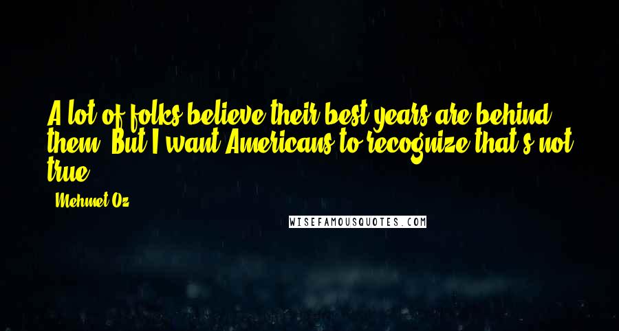 Mehmet Oz Quotes: A lot of folks believe their best years are behind them. But I want Americans to recognize that's not true.