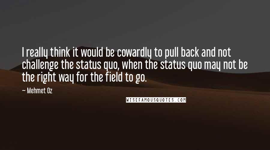 Mehmet Oz Quotes: I really think it would be cowardly to pull back and not challenge the status quo, when the status quo may not be the right way for the field to go.