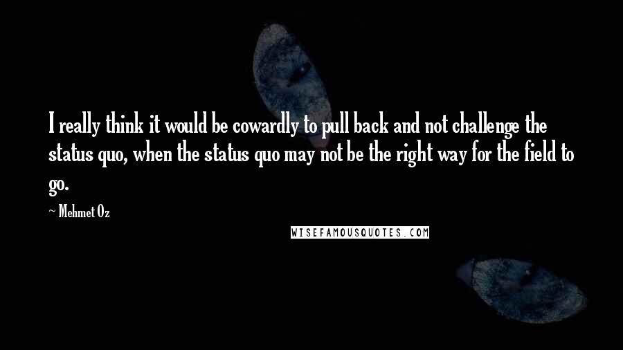 Mehmet Oz Quotes: I really think it would be cowardly to pull back and not challenge the status quo, when the status quo may not be the right way for the field to go.