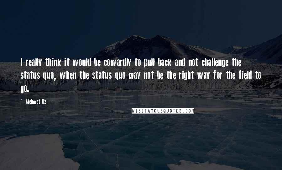 Mehmet Oz Quotes: I really think it would be cowardly to pull back and not challenge the status quo, when the status quo may not be the right way for the field to go.