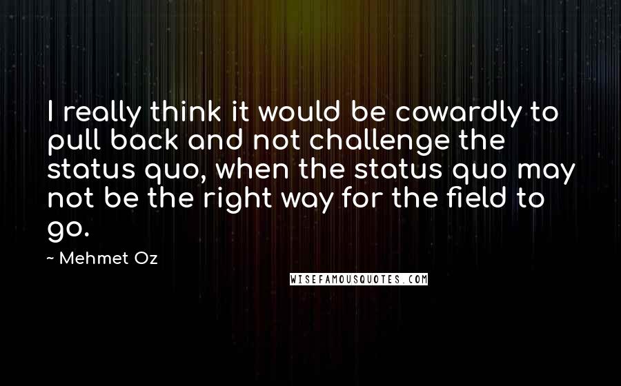 Mehmet Oz Quotes: I really think it would be cowardly to pull back and not challenge the status quo, when the status quo may not be the right way for the field to go.