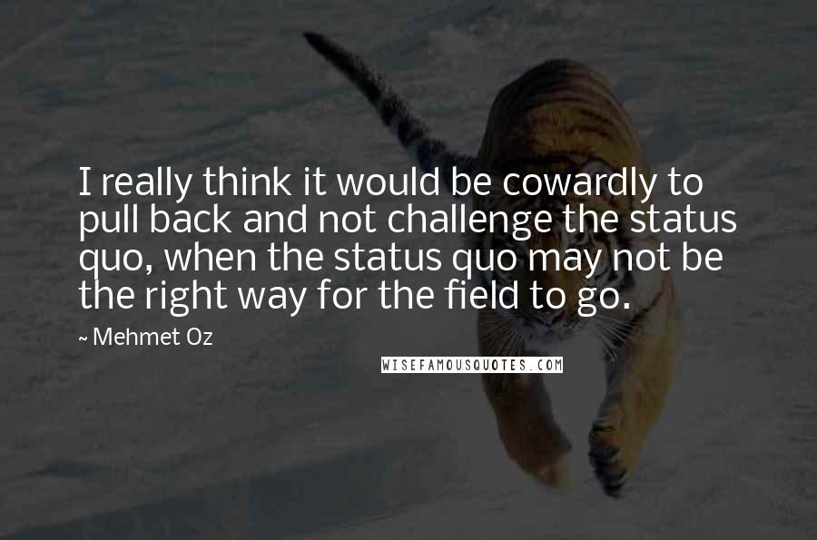 Mehmet Oz Quotes: I really think it would be cowardly to pull back and not challenge the status quo, when the status quo may not be the right way for the field to go.