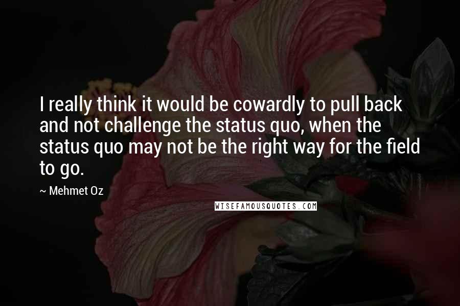 Mehmet Oz Quotes: I really think it would be cowardly to pull back and not challenge the status quo, when the status quo may not be the right way for the field to go.