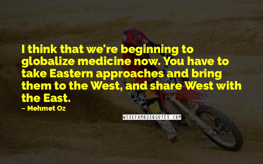 Mehmet Oz Quotes: I think that we're beginning to globalize medicine now. You have to take Eastern approaches and bring them to the West, and share West with the East.