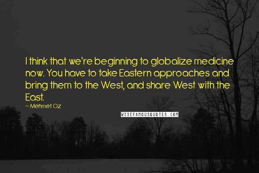 Mehmet Oz Quotes: I think that we're beginning to globalize medicine now. You have to take Eastern approaches and bring them to the West, and share West with the East.