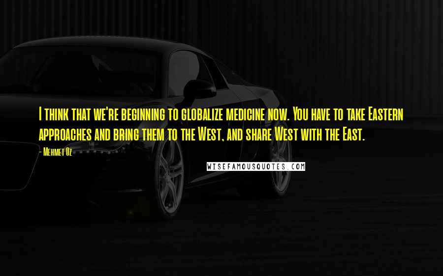 Mehmet Oz Quotes: I think that we're beginning to globalize medicine now. You have to take Eastern approaches and bring them to the West, and share West with the East.