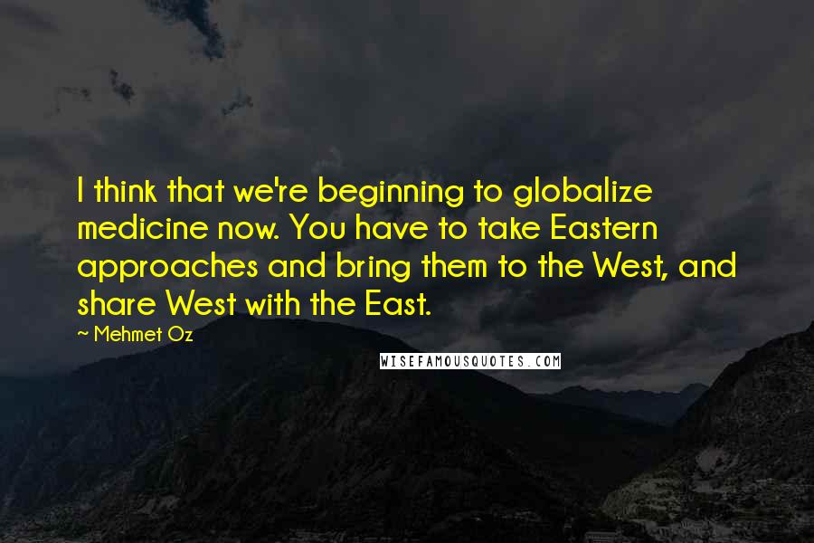 Mehmet Oz Quotes: I think that we're beginning to globalize medicine now. You have to take Eastern approaches and bring them to the West, and share West with the East.