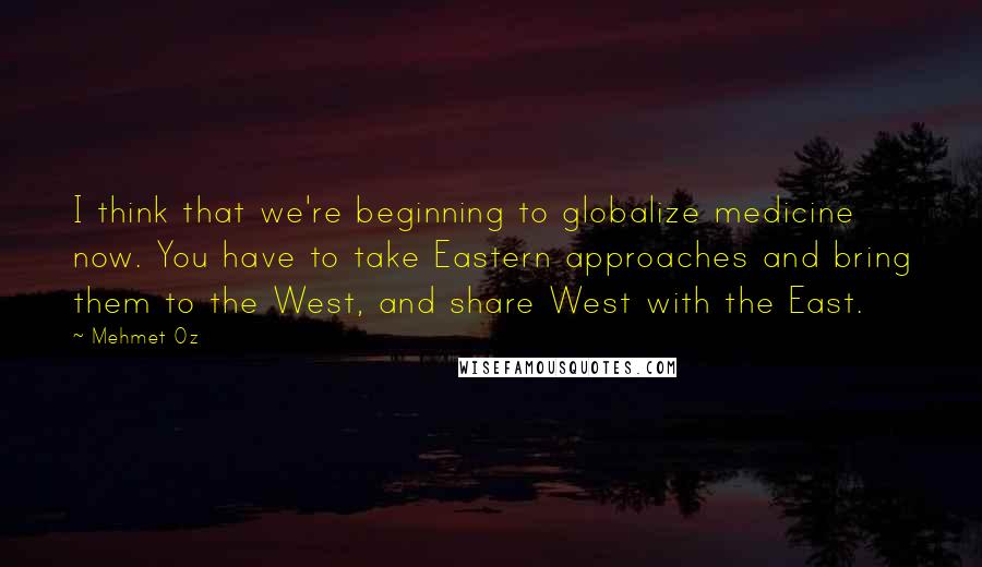 Mehmet Oz Quotes: I think that we're beginning to globalize medicine now. You have to take Eastern approaches and bring them to the West, and share West with the East.