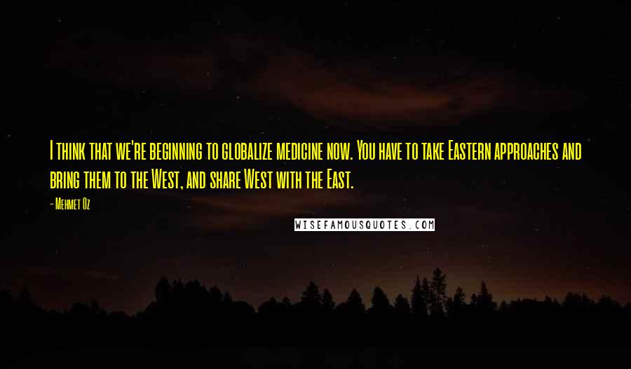 Mehmet Oz Quotes: I think that we're beginning to globalize medicine now. You have to take Eastern approaches and bring them to the West, and share West with the East.