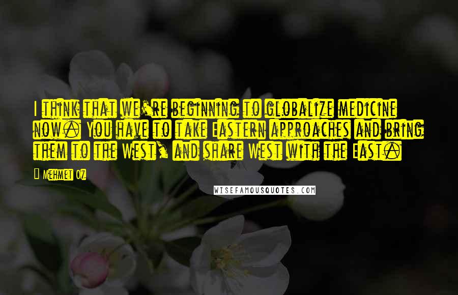 Mehmet Oz Quotes: I think that we're beginning to globalize medicine now. You have to take Eastern approaches and bring them to the West, and share West with the East.