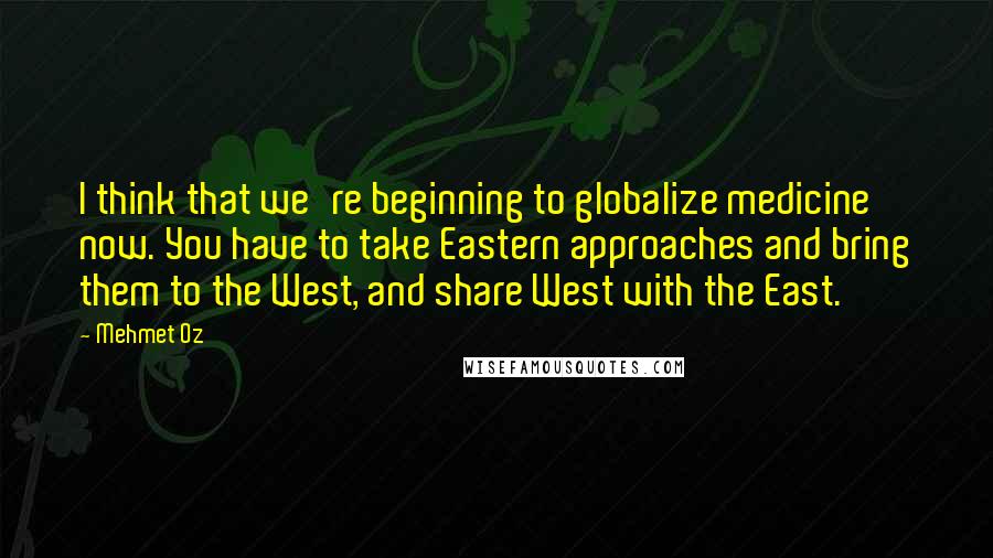 Mehmet Oz Quotes: I think that we're beginning to globalize medicine now. You have to take Eastern approaches and bring them to the West, and share West with the East.