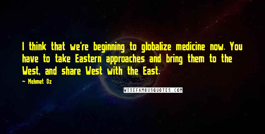 Mehmet Oz Quotes: I think that we're beginning to globalize medicine now. You have to take Eastern approaches and bring them to the West, and share West with the East.