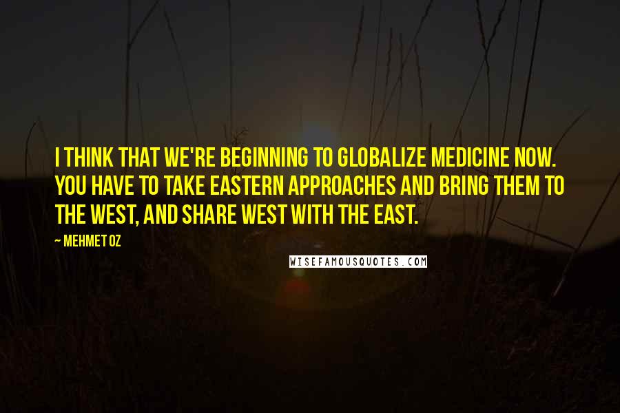 Mehmet Oz Quotes: I think that we're beginning to globalize medicine now. You have to take Eastern approaches and bring them to the West, and share West with the East.