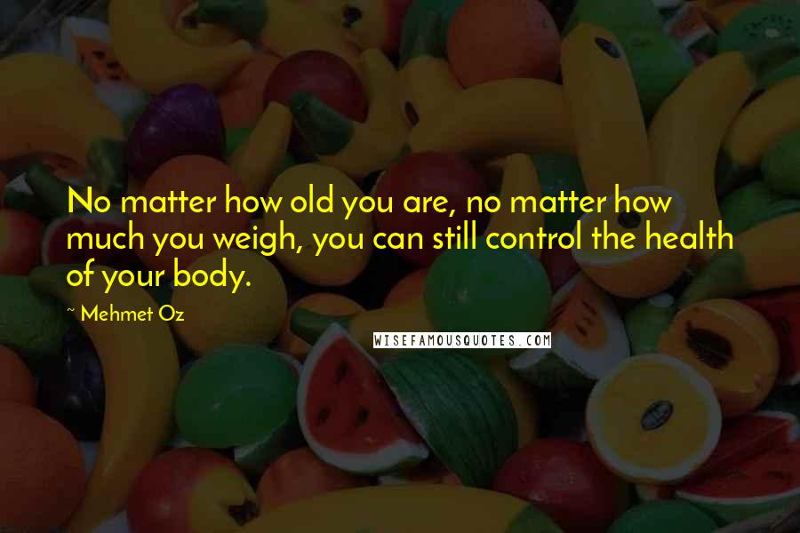 Mehmet Oz Quotes: No matter how old you are, no matter how much you weigh, you can still control the health of your body.