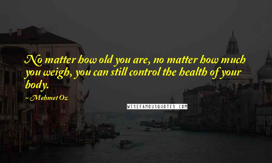 Mehmet Oz Quotes: No matter how old you are, no matter how much you weigh, you can still control the health of your body.