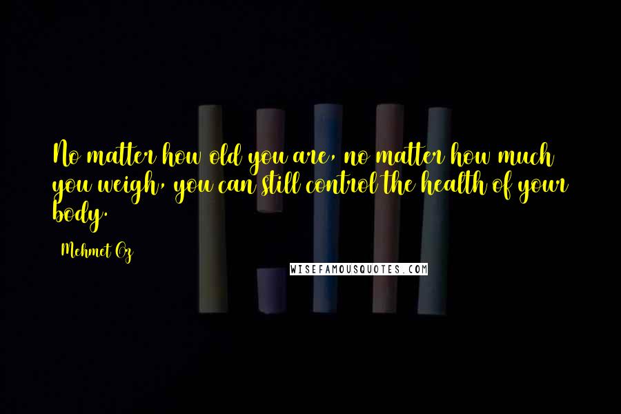 Mehmet Oz Quotes: No matter how old you are, no matter how much you weigh, you can still control the health of your body.