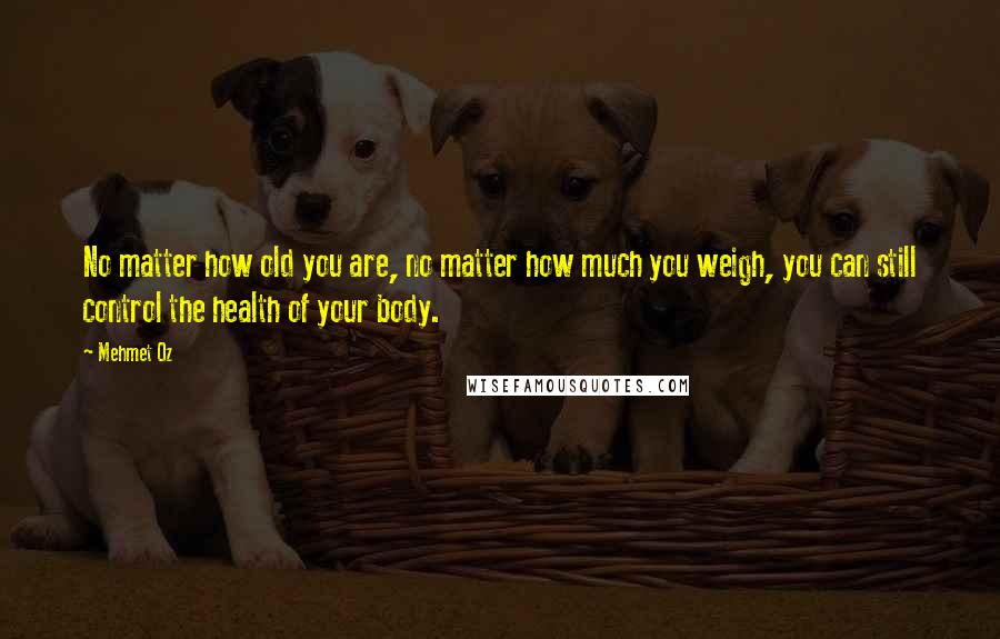 Mehmet Oz Quotes: No matter how old you are, no matter how much you weigh, you can still control the health of your body.