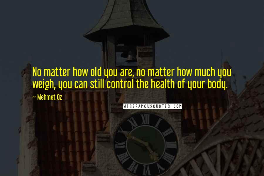 Mehmet Oz Quotes: No matter how old you are, no matter how much you weigh, you can still control the health of your body.