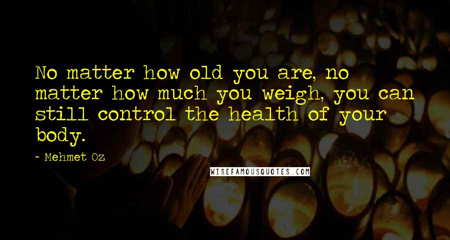 Mehmet Oz Quotes: No matter how old you are, no matter how much you weigh, you can still control the health of your body.