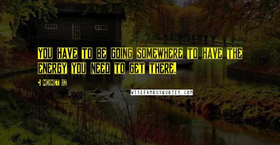 Mehmet Oz Quotes: You have to be going somewhere to have the energy you need to get there.