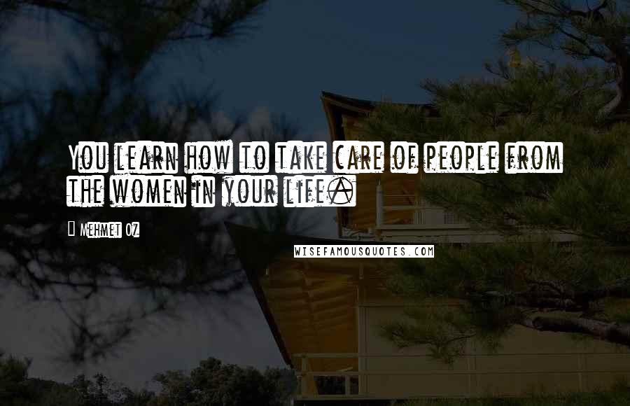 Mehmet Oz Quotes: You learn how to take care of people from the women in your life.