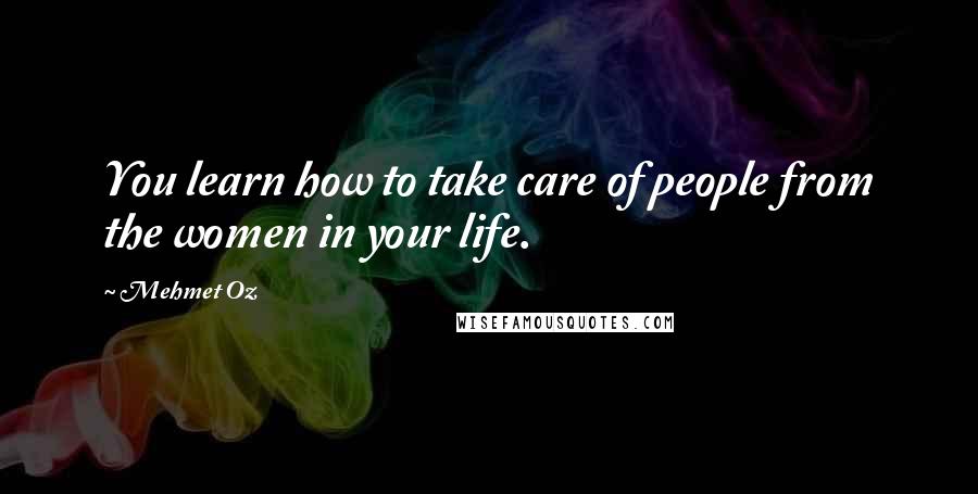 Mehmet Oz Quotes: You learn how to take care of people from the women in your life.