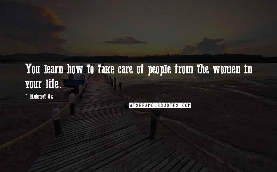 Mehmet Oz Quotes: You learn how to take care of people from the women in your life.