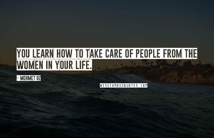 Mehmet Oz Quotes: You learn how to take care of people from the women in your life.