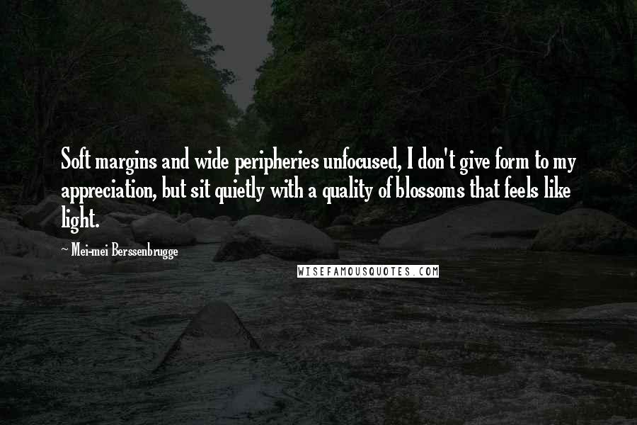 Mei-mei Berssenbrugge Quotes: Soft margins and wide peripheries unfocused, I don't give form to my appreciation, but sit quietly with a quality of blossoms that feels like light.