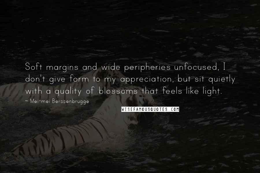 Mei-mei Berssenbrugge Quotes: Soft margins and wide peripheries unfocused, I don't give form to my appreciation, but sit quietly with a quality of blossoms that feels like light.