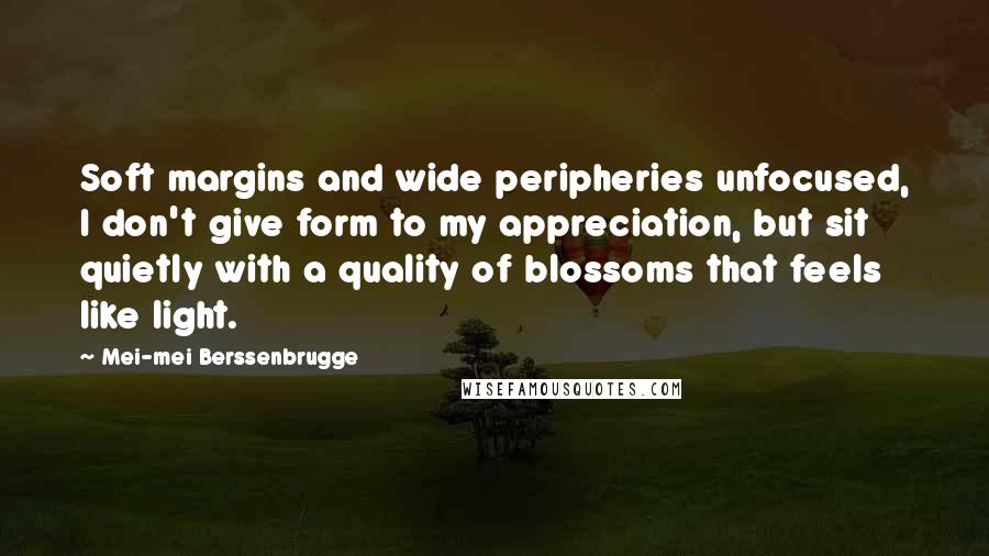 Mei-mei Berssenbrugge Quotes: Soft margins and wide peripheries unfocused, I don't give form to my appreciation, but sit quietly with a quality of blossoms that feels like light.