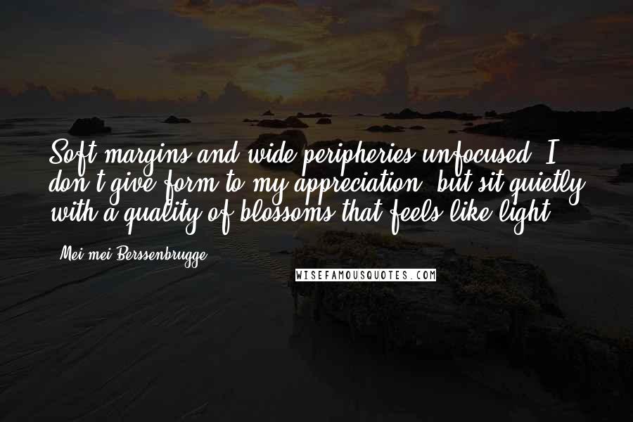 Mei-mei Berssenbrugge Quotes: Soft margins and wide peripheries unfocused, I don't give form to my appreciation, but sit quietly with a quality of blossoms that feels like light.