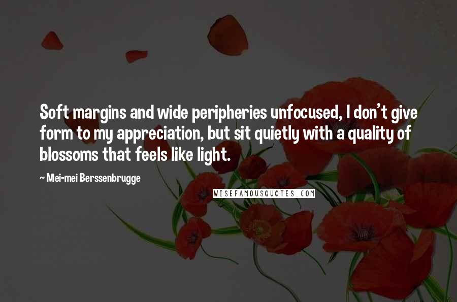 Mei-mei Berssenbrugge Quotes: Soft margins and wide peripheries unfocused, I don't give form to my appreciation, but sit quietly with a quality of blossoms that feels like light.