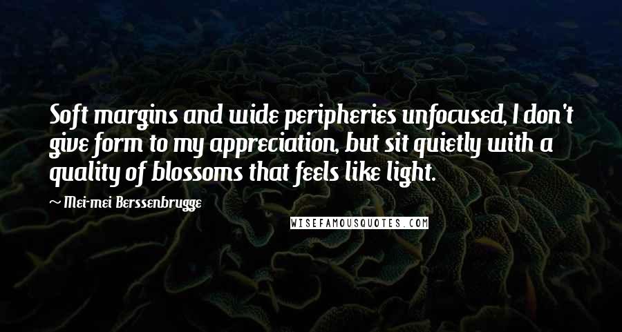 Mei-mei Berssenbrugge Quotes: Soft margins and wide peripheries unfocused, I don't give form to my appreciation, but sit quietly with a quality of blossoms that feels like light.